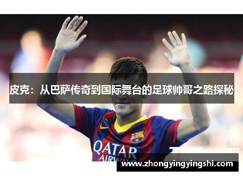 皮克：从巴萨传奇到国际舞台的足球帅哥之路探秘
