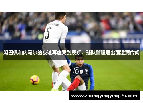 姆巴佩和内马尔的友谊再度受到质疑，球队管理层出面澄清传闻